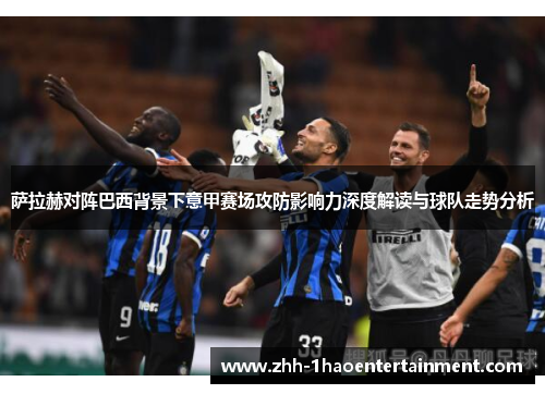 萨拉赫对阵巴西背景下意甲赛场攻防影响力深度解读与球队走势分析 萨拉赫对阵巴西背景下意甲赛场攻防影响力深度解读与球队走势分析