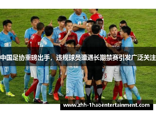 中国足协重磅出手，违规球员遭遇长期禁赛引发广泛关注