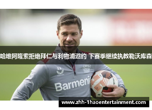 哈维阿隆索拒绝拜仁与利物浦邀约 下赛季继续执教勒沃库森