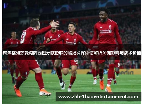 聚焦格列兹曼对阵西班牙欧协联的临场发挥评估解析关键影响与战术价值 聚焦格列兹曼对阵西班牙欧协联的临场发挥评估解析关键影响与战术价值