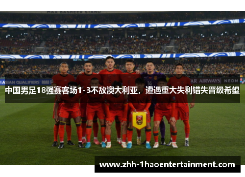 中国男足18强赛客场1-3不敌澳大利亚,遭遇重大失利错失晋级希望 中国男足18强赛客场1-3不敌澳大利亚,遭遇重大失利错失晋级希望