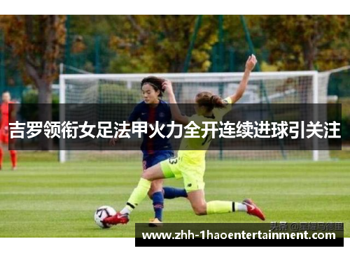 吉罗领衔女足法甲火力全开连续进球引关注 吉罗领衔女足法甲火力全开连续进球引关注