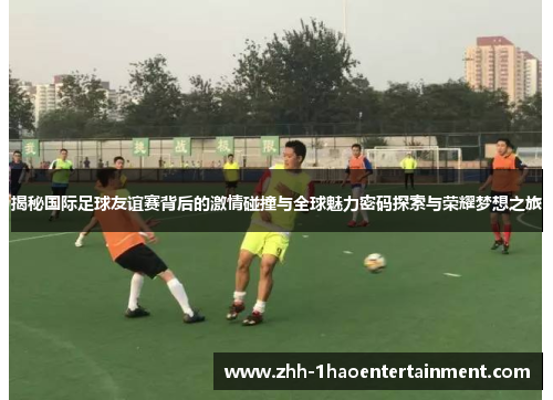 揭秘国际足球友谊赛背后的激情碰撞与全球魅力密码探索与荣耀梦想之旅 揭秘国际足球友谊赛背后的激情碰撞与全球魅力密码探索与荣耀梦想之旅